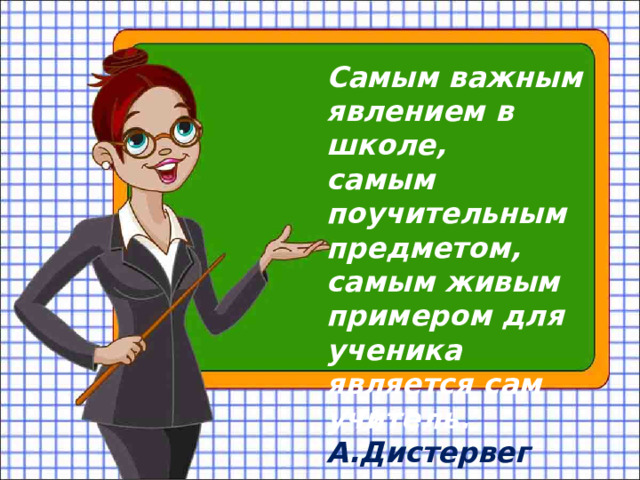 Самым важным явлением в школе, самым поучительным предметом, самым живым примером для ученика является сам учитель. А.Дистервег