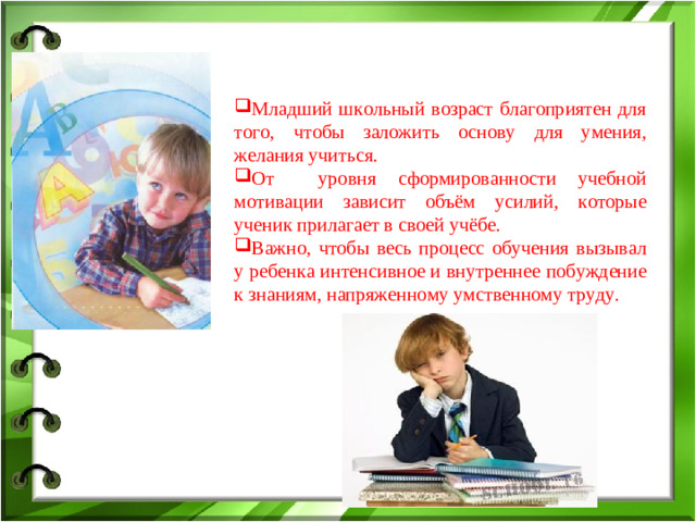 Младший школьный возраст благоприятен для того, чтобы заложить основу для умения, желания учиться. От уровня сформированности учебной мотивации зависит объём усилий, которые ученик прилагает в своей учёбе. Важно, чтобы весь процесс обучения вызывал у ребенка интенсивное и внутреннее побуждение к знаниям, напряженному умственному труду.
