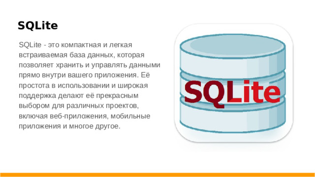 SQLite SQLite - это компактная и легкая встраиваемая база данных, которая позволяет хранить и управлять данными прямо внутри вашего приложения. Её простота в использовании и широкая поддержка делают её прекрасным выбором для различных проектов, включая веб-приложения, мобильные приложения и многое другое.
