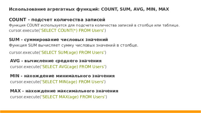 Использование агрегатных функций: COUNT, SUM, AVG, MIN, MAX COUNT - подсчет количества записей Функция COUNT используется для подсчета количества записей в столбце или таблице. cursor.execute( 'SELECT COUNT(*) FROM Users' ) SUM - суммирование числовых значений Функция SUM вычисляет сумму числовых значений в столбце. cursor.execute( 'SELECT SUM(age) FROM Users' ) AVG - вычисление среднего значения cursor.execute( 'SELECT AVG(age) FROM Users' ) MIN - нахождение минимального значения cursor.execute( 'SELECT MIN(age) FROM Users' ) MAX - нахождение максимального значения cursor.execute( 'SELECT MAX(age) FROM Users' )