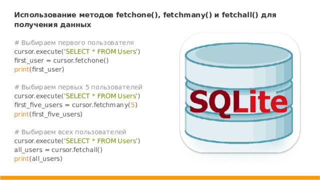 Использование методов fetchone(), fetchmany() и fetchall() для получения данных # Выбираем первого пользователя cursor.execute( 'SELECT * FROM Users' ) first_user = cursor.fetchone() print (first_user) # Выбираем первых 5 пользователей cursor.execute( 'SELECT * FROM Users' ) first_five_users = cursor.fetchmany( 5 ) print (first_five_users) # Выбираем всех пользователей cursor.execute( 'SELECT * FROM Users' ) all_users = cursor.fetchall() print (all_users)