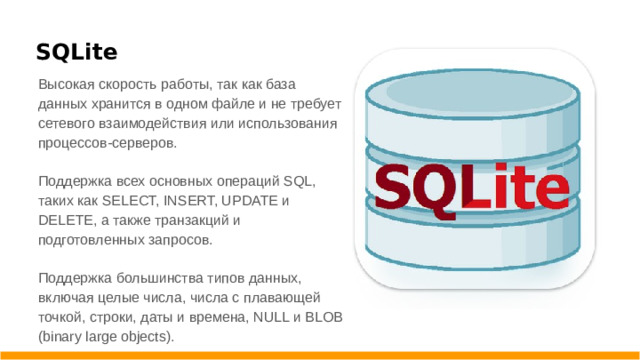 SQLite Высокая скорость работы, так как база данных хранится в одном файле и не требует сетевого взаимодействия или использования процессов-серверов. Поддержка всех основных операций SQL, таких как SELECT, INSERT, UPDATE и DELETE, а также транзакций и подготовленных запросов. Поддержка большинства типов данных, включая целые числа, числа с плавающей точкой, строки, даты и времена, NULL и BLOB (binary large objects).