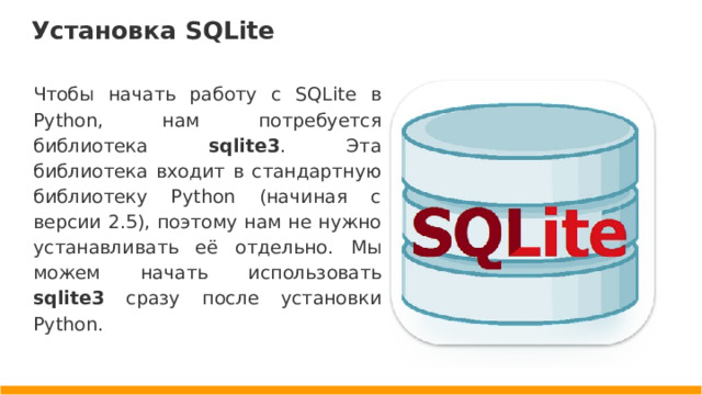 Установка SQLite Чтобы начать работу с SQLite в Python, нам потребуется библиотека sqlite3 . Эта библиотека входит в стандартную библиотеку Python (начиная с версии 2.5), поэтому нам не нужно устанавливать её отдельно. Мы можем начать использовать sqlite3 сразу после установки Python.