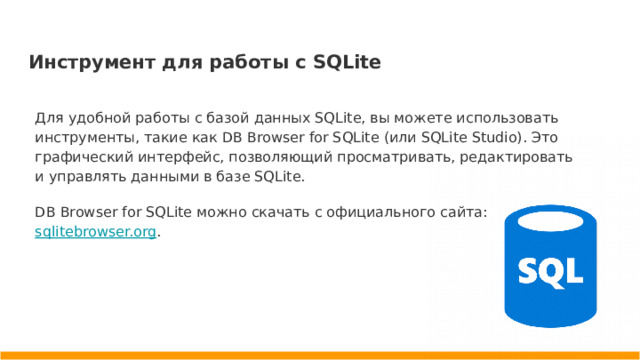 Инструмент для работы с SQLite Для удобной работы с базой данных SQLite, вы можете использовать инструменты, такие как DB Browser for SQLite (или SQLite Studio). Это графический интерфейс, позволяющий просматривать, редактировать и управлять данными в базе SQLite. DB Browser for SQLite можно скачать с официального сайта: sqlitebrowser.org .