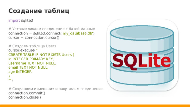 Создание таблиц import sqlite3 # Устанавливаем соединение с базой данных connection = sqlite3.connect( 'my_database.db' ) cursor = connection.cursor() # Создаем таблицу Users cursor.execute( ''' CREATE TABLE IF NOT EXISTS Users ( id INTEGER PRIMARY KEY, username TEXT NOT NULL, email TEXT NOT NULL, age INTEGER ) ''' ) # Сохраняем изменения и закрываем соединение connection.commit() connection.close()