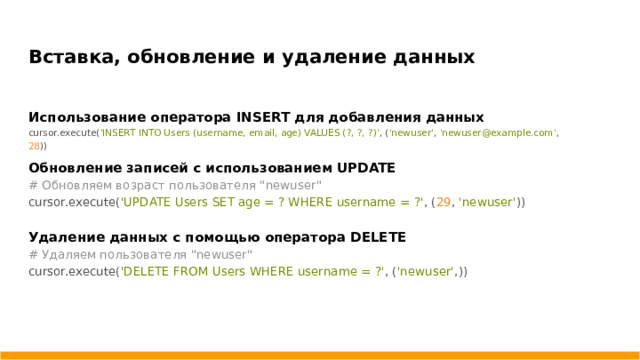 Вставка, обновление и удаление данных Использование оператора INSERT для добавления данных cursor.execute( 'INSERT INTO Users (username, email, age) VALUES (?, ?, ?)' , ( 'newuser' , 'newuser@example.com' , 28 )) Обновление записей с использованием UPDATE # Обновляем возраст пользователя