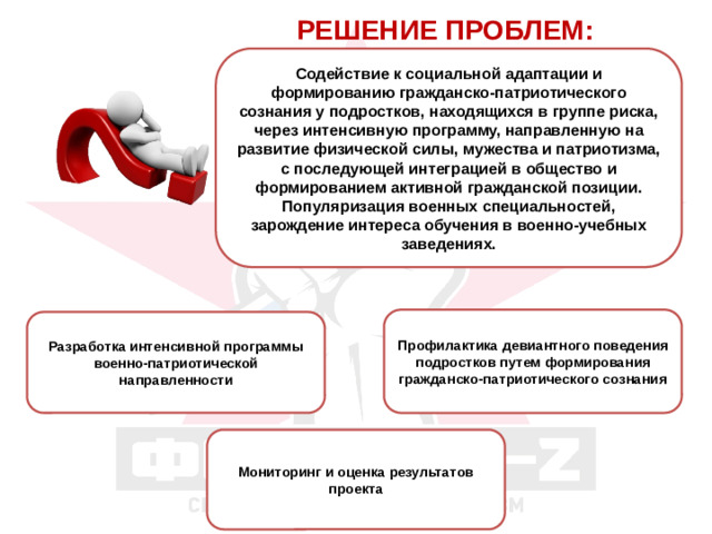 РЕШЕНИЕ ПРОБЛЕМ: Содействие к социальной адаптации и формированию гражданско-патриотического сознания у подростков, находящихся в группе риска, через интенсивную программу, направленную на развитие физической силы, мужества и патриотизма, с последующей интеграцией в общество и формированием активной гражданской позиции. Популяризация военных специальностей, зарождение интереса обучения в военно-учебных заведениях. Профилактика девиантного поведения подростков путем формирования гражданско-патриотического сознания Разработка интенсивной программы военно-патриотической направленности Мониторинг и оценка результатов проекта
