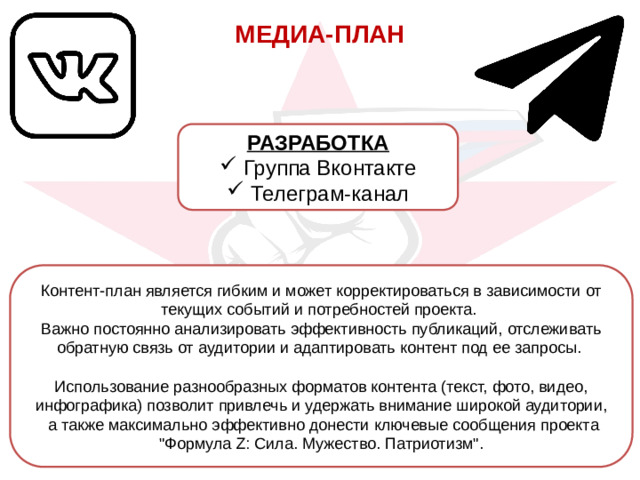 МЕДИА-ПЛАН РАЗРАБОТКА Группа Вконтакте Телеграм-канал Контент-план является гибким и может корректироваться в зависимости от текущих событий и потребностей проекта. Важно постоянно анализировать эффективность публикаций, отслеживать обратную связь от аудитории и адаптировать контент под ее запросы. Использование разнообразных форматов контента (текст, фото, видео, инфографика) позволит привлечь и удержать внимание широкой аудитории, а также максимально эффективно донести ключевые сообщения проекта