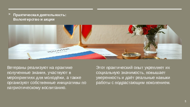Практическая деятельность: Волонтерство и акции Ветераны реализуют на практике полученные знания, участвуют в мероприятиях для молодёжи, а также организуют собственные инициативы по патриотическому воспитанию. Этот практический опыт укрепляет их социальную значимость, повышает уверенность и даёт реальные навыки работы с подрастающим поколением. 5