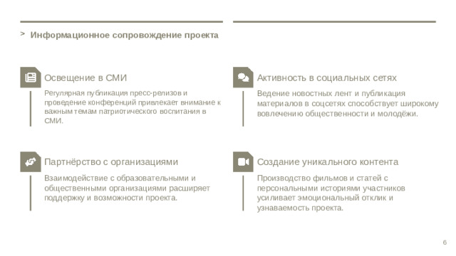 Информационное сопровождение проекта Освещение в СМИ Активность в социальных сетях Регулярная публикация пресс-релизов и проведение конференций привлекает внимание к важным темам патриотического воспитания в СМИ. Ведение новостных лент и публикация материалов в соцсетях способствует широкому вовлечению общественности и молодёжи. Партнёрство с организациями Создание уникального контента Взаимодействие с образовательными и общественными организациями расширяет поддержку и возможности проекта. Производство фильмов и статей с персональными историями участников усиливает эмоциональный отклик и узнаваемость проекта. 6