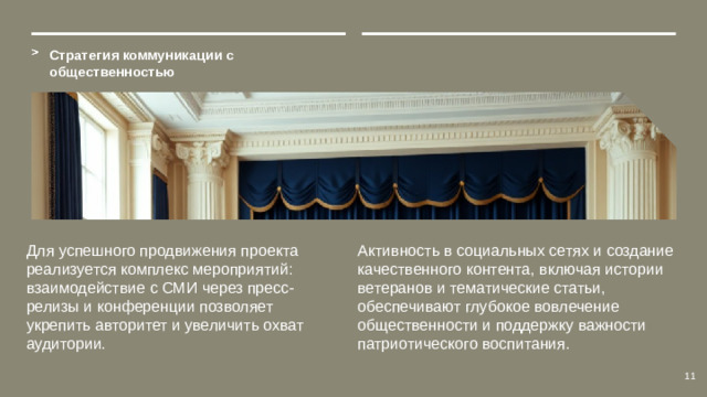 Стратегия коммуникации с общественностью Для успешного продвижения проекта реализуется комплекс мероприятий: взаимодействие с СМИ через пресс-релизы и конференции позволяет укрепить авторитет и увеличить охват аудитории. Активность в социальных сетях и создание качественного контента, включая истории ветеранов и тематические статьи, обеспечивают глубокое вовлечение общественности и поддержку важности патриотического воспитания. 11