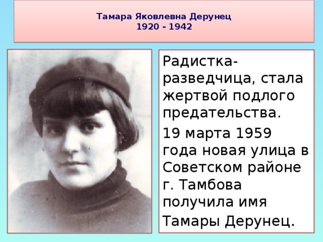Тамара Яковлевна Дерунец  1920 - 1942   Радистка-разведчица, стала жертвой подлого предательства. 19 марта 1959 года новая улица в Советском районе г. Тамбова получила имя Тамары Дерунец .