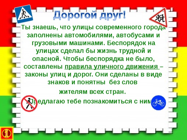 Ты знаешь, что улицы современного города заполнены автомобилями, автобусами и грузовыми машинами. Беспорядок на улицах сделал бы жизнь трудной и опасной. Чтобы беспорядка не было, составлены правила уличного движения – законы улиц и дорог. Они сделаны в виде знаков и понятны без слов жителям всех стран. Предлагаю тебе познакомиться с ними.