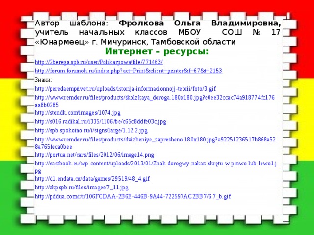 Автор шаблона: Фролкова Ольга Владимировна, учитель начальных классов МБОУ СОШ № 17 «Юнармеец» г. Мичуринск, Тамбовской области Интернет – ресурсы: http://2berega.spb.ru/user/Polikarpowa/file/771463/ http://forum.forumok.ru/index.php?act=Print&client=printer&f=67&t=2153 Знаки: http://peredaemprivet.ru/uploads/istorija-informacionnojj-teorii/foto/3.gif http://www.remdor.ru/files/products/skolzkaya_doroga.180x180.jpg?e0ee32ccac74a918774fc176aa8b0285 http://stendk.com/images/1074.jpg http://s016.radikal.ru/i335/1106/be/c65c8ddfe03c.jpg http://spb.spokoino.ru/i/signs/large/1.12.2.jpg http://www.remdor.ru/files/products/dvizheniye_zapresheno.180x180.jpg?a92251236517b868a528a765feca0bee http://portua.net/cars/files/2012/06/image14.png http://eastbook.eu/wp-content/uploads/2013/01/Znak-dorogwy-nakaz-skrętu-w-prawo-lub-lewo1.jpg http://d1.endata.cx/data/games/29519/48_4.gif http://akpspb.ru/files/images/7_11.jpg http://pddua.com/r/r/106FCDAA-2B6E-446B-9A44-722597AC2BB7/6.7_b.gif