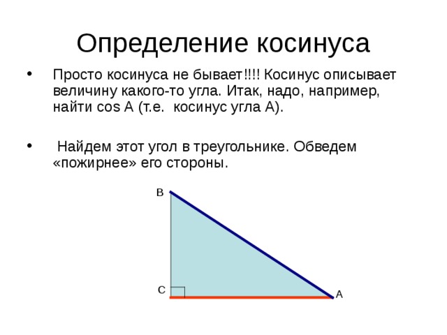 Определение косинуса Просто косинуса не бывает!!!! Косинус описывает величину какого-то угла. Итак, надо, например, найти cos А (т.е. косинус угла А).  Найдем этот угол в треугольнике.  Обведем «пожирнее» его стороны. В С А