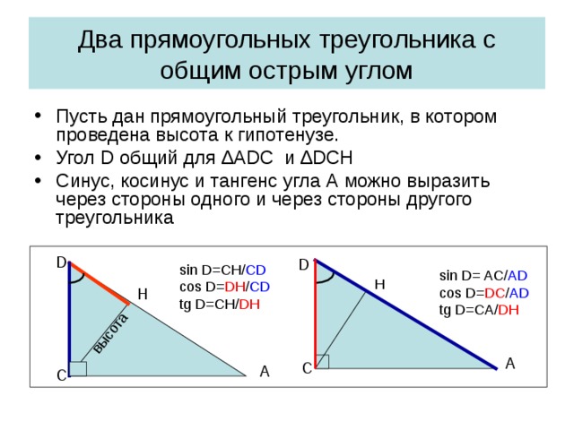 высота Два прямоугольных треугольника с общим острым углом Пусть дан прямоугольный треугольник, в котором проведена высота к гипотенузе. Угол D общий для ∆А DC и ∆ DCH Синус, косинус и тангенс угла А можно выразить через стороны одного и через стороны другого треугольника D D sin D=CH/ CD cos D= DH / CD tg D=CH/ DH sin D= AC/ AD cos D= DC / AD tg D=CA/ DH H H A C A C