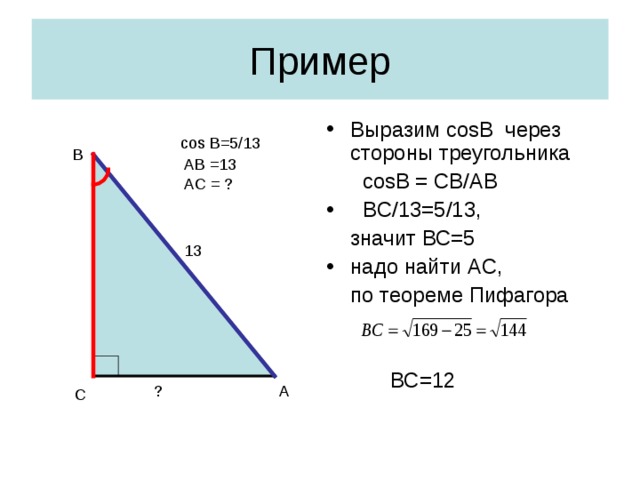 Пример Выразим cosB через стороны треугольника  cosB = CB/AB   BC /13=5/13,  значит ВС=5 надо найти A С,  по теореме Пифагора    ВС=12 cos  B=5 /13 В AB =13 AC = ? 13 ? А С