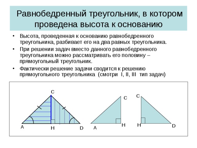 Равнобедренный треугольник, в котором проведена высота к основанию Высота, проведенная к основанию равнобедренного треугольника, разбивает его на два равных треугольника. При решении задач вместо данного равнобедренного треугольника можно рассматривать его половину – прямоугольный треугольник. Фактически решение задачи сводится к решению прямоугольного треугольника (смотри I, II, III тип задач)  C C C H H D A A D H
