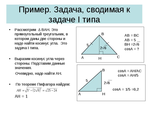 Пример . Задача, сводимая к задаче I типа Рассмотрим ∆ BAH. Это прямоугольный треугольник, в котором даны две стороны и надо найти косинус угла.  Это задача I типа.  Выразим косинус угла через стороны. Подставим данные значения.   Очевидно , надо найти AH.  По теореме Пифагора найдем:  AH = 1 B AB = BC AB = 5 BH =2 √6 cosA = ? 5 2√6 C А H B cosA = AH/AC cosA = AH/ 5 5 2 √6 cosA = 1/5 =0,2 H A