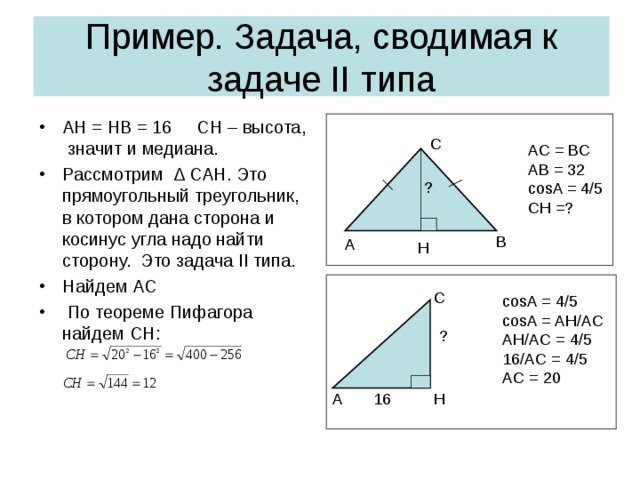 Пример . Задача, сводимая к задаче II типа AH = HB = 16  CH – высота, значит и медиана. Рассмотрим ∆ CAH. Это прямоугольный треугольник, в котором дана сторона и косинус угла надо найти сторону.  Это задача II типа. Найдем АС  По теореме Пифагора найдем С H : С AC = BC AB = 32 cosA = 4/5 CH =? ? В А H C cosA = 4/5 cosA = AH/AC AH/AC = 4/5 16/AC = 4/5 AC = 20 ? H A 16