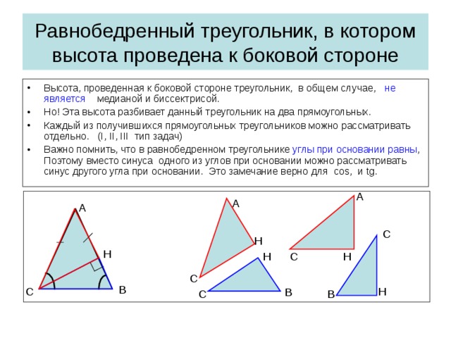 Равнобедренный треугольник, в котором высота проведена к боковой стороне Высота, проведенная к боковой стороне треугольник, в общем случае, не является медианой и биссектрисой. Но!  Эта высота разбивает данный треугольник на два  прямоугольных. Каждый из получившихся прямоугольных треугольников можно рассматривать отдельно . ( I, II, III тип задач ) Важно помнить, что в равнобедренном треугольнике углы при основании равны , Поэтому вместо синуса одного из углов при основании можно рассматривать синус другого угла при основании. Это замечание верно для cos, и tg .  A A A C H H C H H C B H C B C B