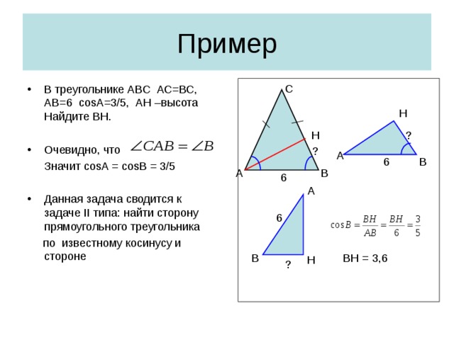 Пример С В треугольнике АВС АС=ВС, АВ=6 cosA=3/5 , АН –высота Найдите ВН.  Очевидно, что  Значит cosA = cosB = 3/5 Данная задача сводится к задаче II типа: найти сторону прямоугольного треугольника  по известному косинусу и стороне Н ? Н ? А 6 В А В 6 А 6 В BH = 3,6 Н ?
