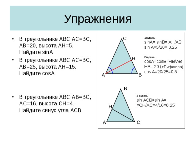Упражнения С В треугольнике АВС АС=ВС, АВ=20, высота АН=5. Найдите sinA В треугольнике АВС АС=ВС, АВ=2 5 , высота АН= 1 5. Найдите cosA   В треугольнике АВС А B =ВС, А C = 16 , высота C Н= 4 . Найдите синус угла АСВ    1задача sinA= sinB= AH/AB sin A=5/20= 0,25 2 задача cosA=cosB=HB/AB HB= 20 ( т.Пифагора) cos A=20/25=0,8 Н А В B 3 задача sin ACB=sin A= =CH/AC=4/16=0,25 H C A