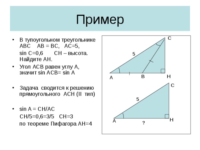 Пример С В тупоугольном треугольнике АВС АВ = ВС, АС=5,  sin  C=0,6  CH – высота. Найдите АН. Угол АСВ равен углу А, значит sin ACB= sin A  Задача сводится к решению прямоугольного АСН ( II тип)  sin A = CH/AC  CH/5=0,6=3/5  CH=3   по теореме Пифагора АН=4 5 В H A С 5 H A ?