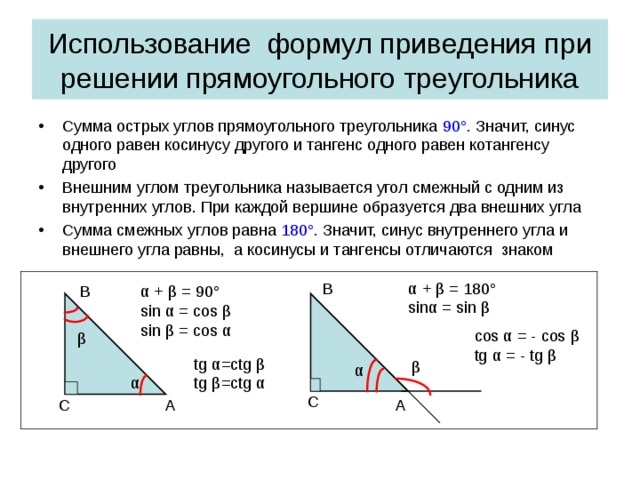 Использование формул приведения при решении прямоугольного треугольника Сумма острых углов прямоугольного треугольника 90 ° . Значит, синус одного равен косинусу другого и тангенс одного равен котангенсу другого Внешним углом треугольника называется угол смежный с одним из внутренних углов. При каждой вершине образуется два внешних угла Сумма смежных углов равна 180 ° . Значит, синус внутреннего угла и внешнего угла равны, а косинусы и тангенсы отличаются знаком  α + β = 180 ° sin α = sin β B α + β = 90° sin α = cos β sin β = cos α В cos α = - cos β tg α = - tg β β tg α =ctg β tg β =ctg α β α α C A С А