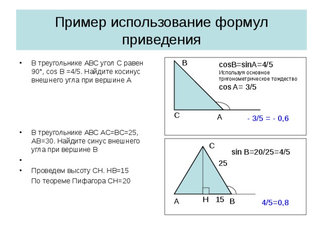 Пример использование формул приведения В В треугольнике АВС угол С равен 90 ° , cos B =4/5 . Найдите косинус внешнего угла при вершине А В треугольнике АВС АС=ВС=25, АВ=30. Найдите синус внешнего угла при вершине В Проведем высоту СН. НВ=15  По теореме Пифагора СН=20 cosB=sinA=4/5 Используя основное тригонометрическое тождество cos A= 3/5 С A - 3/5 = - 0,6 С sin B =20 /25=4/5 25 Н 15 В А 4/5=0,8