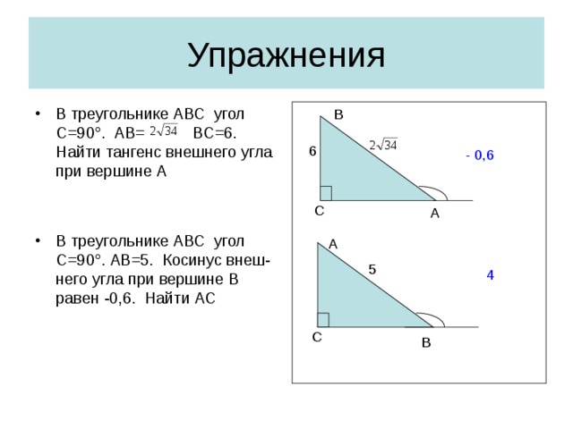 Упражнения В треугольнике АВС угол С=90 ° . АВ= ВС=6. Найти тангенс внешнего угла при вершине А   В треугольнике АВС угол С=90 ° .  AB =5. Косинус  внеш-него угла при вершине В равен -0,6. Найти АС   B 6 - 0,6 С A A 5 4 С B