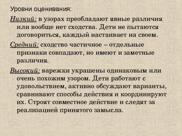 Уровни оценивания: Низкий: в узорах преобладают явные различия или вообще нет сходства. Дети не пытаются договориться, каждый настаивает на своем. Средний: сходство частичное – отдельные признаки совпадают, но имеют и заметные различия. Высокий: варежки украшены одинаковым или очень похожим узором. Дети работают с удовольствием, активно обсуждают варианты, сравнивают способы действия и координируют их. Строят совместное действие и следят за реализацией принятого замысла.