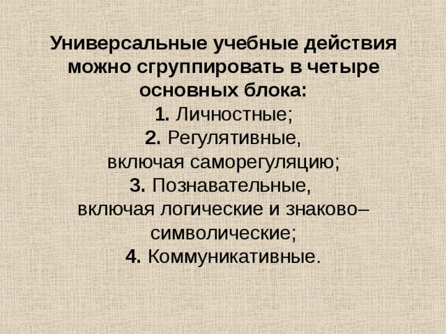 Универсальные учебные действия можно сгруппировать в четыре основных блока:  1. Личностные;  2. Регулятивные,  включая саморегуляцию;  3. Познавательные,  включая логические и знаково– символические;  4. Коммуникативные.