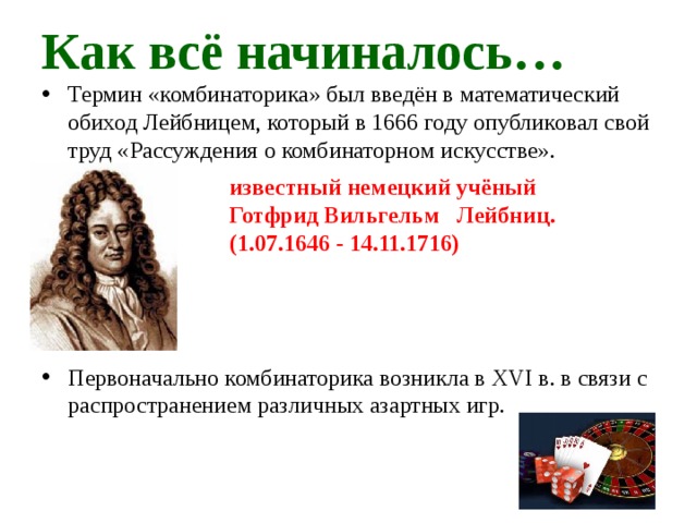 Как всё начиналось… Термин «комбинаторика» был введён в математический обиход Лейбницем, который в 1666 году опубликовал свой труд «Рассуждения о комбинаторном искусстве». Первоначально комбинаторика возникла в XVI в. в связи с распространением различных азартных игр. известный немецкий учёный Готфрид Вильгельм Лейбниц. (1.07.1646 - 14.11.1716)