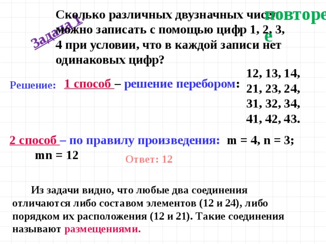 повторение Задача 1 .  Сколько различных двузначных чисел можно записать с помощью цифр 1, 2, 3, 4 при условии, что в каждой записи нет одинаковых цифр? 12, 13, 14, 21, 23, 24, 31, 32, 34, 41, 42, 43.  1 способ – решение перебором : Решение: 2 способ – по правилу произведения: m = 4, n = 3; mn = 12 Ответ: 12  Из задачи видно, что любые два соединения отличаются либо составом элементов (12 и 24), либо порядком их расположения (12 и 21). Такие соединения называют размещениями.