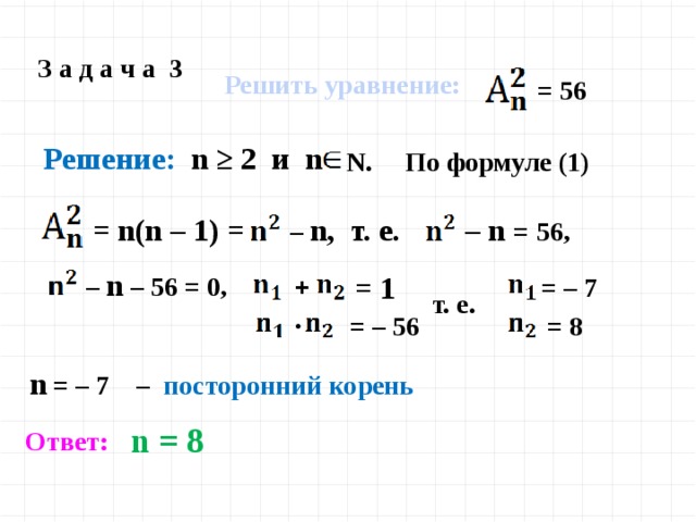 З а д а ч а 3 Решить уравнение:  = 56  Решение: n ≥ 2 и n N. По формуле (1) – n =  56, = n(n – 1) = – n, т. е. – n – 56 = 0, = 1  = – 7 + т. е. = 8 = – 56 • n = – 7 – посторонний корень n = 8 Ответ: