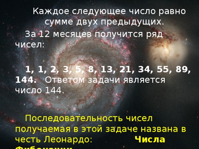 Каждое следующее число равно сумме двух предыдущих.   За 12 месяцев получится ряд чисел:   1, 1, 2, 3, 5, 8, 13, 21, 34, 55, 89, 144.  Ответом задачи является число 144.   Последовательность чисел получаемая в этой задаче названа в честь Леонардо:    Числа Фибоначчи