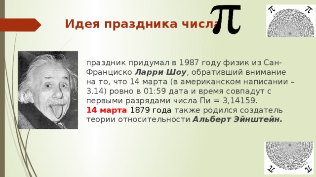 Идея праздника числа праздник придумал в 1987 году физик из Сан-Франциско Ларри Шоу , обративший внимание на то, что 14 марта (в американском написании – 3.14) ровно в 01:59 дата и время совпадут с первыми разрядами числа Пи = 3,14159.  14 марта 1879 года также родился создатель теории относительности Альберт Эйнштейн.