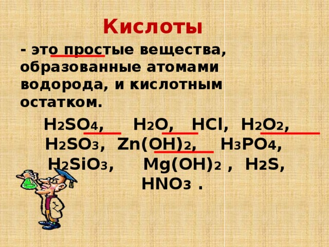 Кислоты - это простые вещества, образованные атомами водорода, и кислотным остатком. H 2 SO 4 , Н 2 О, HCl, H 2 O 2 , H 2 SO 3 , Zn(OН) 2 , Н 3 PO 4 , Н 2 SiO 3 , Mg(OН) 2 , H 2 S, HNO 3 .
