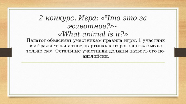 2 конкурс. Игра: «Что это за животное?»-  «What animal is it?» Педагог объясняет участникам правила игры. 1 участник изображает животное, картинку которого я показываю только ему. Остальные участники должны назвать его по-английски.