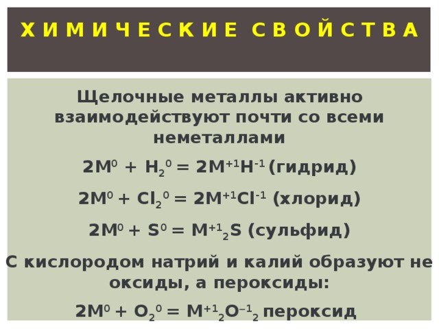 Х И М И Ч Е С К И Е С В О Й С Т В А  Щелочные металлы активно взаимодействуют почти со всеми неметаллами 2М 0 + Н 2 0 = 2М +1 Н -1 (гидрид) 2М 0 + Cl 2 0 = 2M +1 Cl -1 (хлорид) 2М 0 + S 0 = M +1 2 S (сульфид) С кислородом натрий и калий образуют не оксиды, а пероксиды: 2М 0 + О 2 0 = М +1 2 О  1 2 пероксид