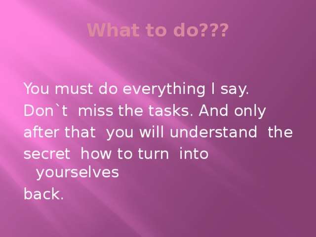 What to do??? You must do everything I say. Don`t miss the tasks. And only after that you will understand the secret how to turn into yourselves back.