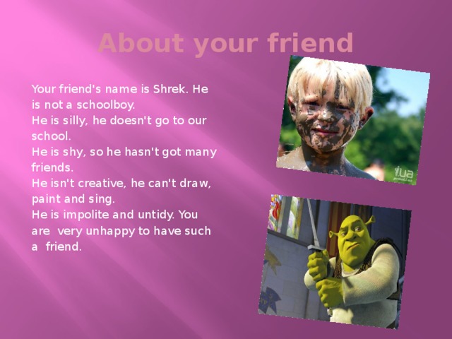 About your friend Your friend's name is Shrek. He is not a schoolboy. He is silly, he doesn't go to our school. He is shy, so he hasn't got many friends. He isn't creative, he can't draw, paint and sing. He is impolite and untidy. You are very unhappy to have such a friend.  