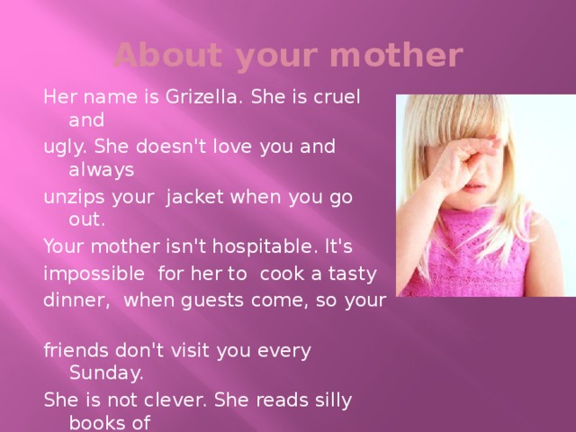 About your mother Her name is Grizella. She is cruel and ugly. She doesn't love you and always unzips your jacket when you go out. Your mother isn't hospitable. It's impossible for her to cook a tasty dinner, when guests come, so your friends don't visit you every Sunday. She is not clever. She reads silly books of unknown writers. Your mother is a very unpleasant woman. You don't love her too.