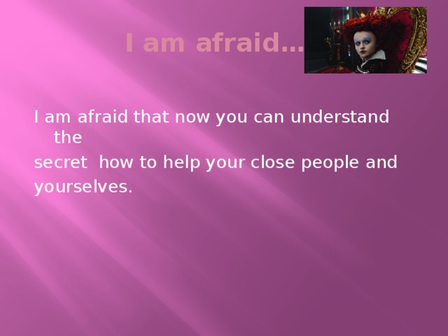 I am afraid… I am afraid that now you can understand the secret how to help your close people and yourselves.