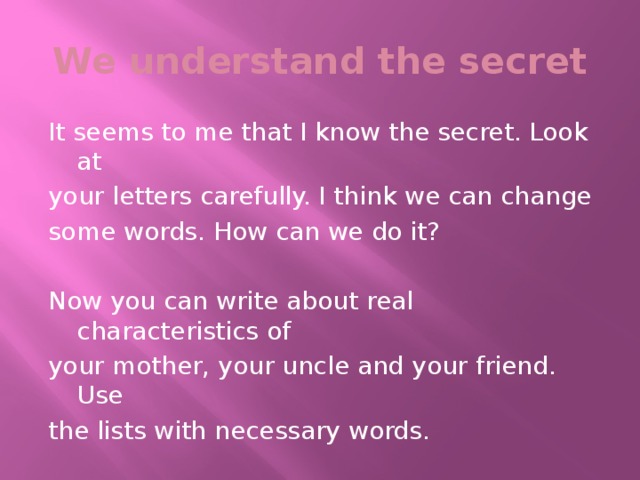 We understand the secret It seems to me that I know the secret. Look at your letters carefully. I think we can change some words. How can we do it? Now you can write about real characteristics of your mother, your uncle and your friend. Use the lists with necessary words.