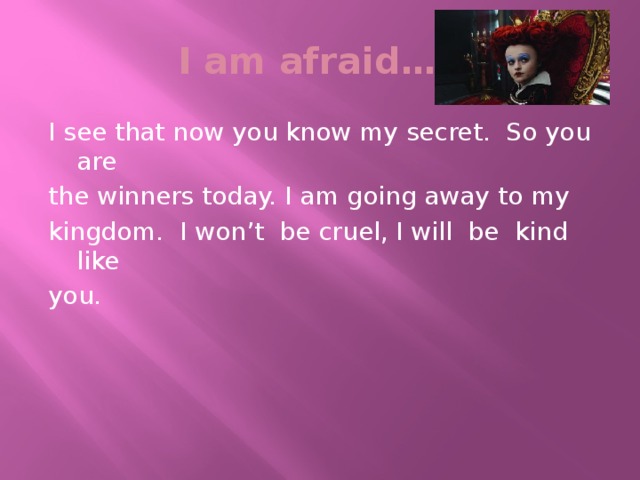 I am afraid… I see that now you know my secret. So you are the winners today. I am going away to my kingdom. I won’t be cruel, I will be kind like you.
