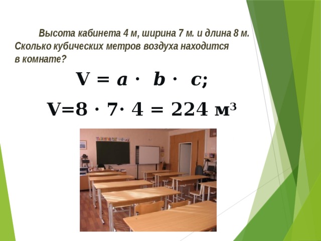 Высота кабинета 4 м, ширина 7 м. и длина 8 м.  Сколько кубических метров воздуха находится  в комнате? V = a · b · с ; V=8 · 7· 4 = 224 м 3