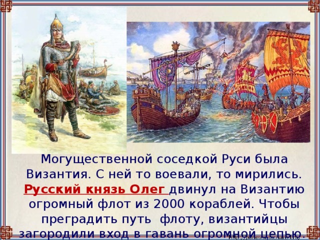 Могущественной соседкой Руси была Византия. С ней то воевали, то мирились.  Русский князь Олег двинул на Византию огромный флот из 2000 кораблей. Чтобы преградить путь флоту, византийцы загородили вход в гавань огромной цепью.
