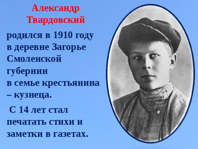 Александр Твардовский  родился в 1910 году в деревне Загорье Смоленской губернии в семье крестьянина – кузнеца.   С 14 лет стал печатать стихи и заметки в газетах.